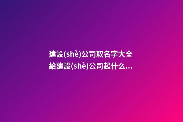 建設(shè)公司取名字大全 給建設(shè)公司起什么名字好-第1張-公司起名-玄機(jī)派